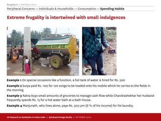 Bangalore >> Mathikere Slum
Peripheral Concerns >> Individuals & Households >> Consumption >> Spending Habits

Extreme frugality is intertwined with small indulgences




Example 1 On special occasions like a function, a full tank of water is hired for Rs. 500
Example 2 Surya paid Rs. 100 for 120 songs to be loaded onto his mobile which he carries to the ﬁelds in
the morning
Example 3 Ratna buys small amounts of groceries to manage cash-ﬂow while Chandrashekhar her husband
frequently spends Rs. 15 for a hot water bath at a bath-house.
Example 4 Manjunath, who lives alone, pays Rs. 300 pm (8 % of his income) for his laundry.


UX Research on Sanitation in Urban India >> Quicksand Design Studio >> O C TOBER 201 0
 