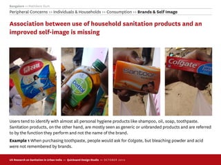 Bangalore >> Mathikere Slum
Peripheral Concerns >> Individuals & Households >> Consumption >> Brands & Self Image

Association between use of household sanitation products and an
improved self-image is missing




Users tend to identify with almost all personal hygiene products like shampoo, oil, soap, toothpaste.
Sanitation products, on the other hand, are mostly seen as generic or unbranded products and are referred
to by the function they perform and not the name of the brand.
Example 1 When purchasing toothpaste, people would ask for Colgate, but bleaching powder and acid
were not remembered by brands.

UX Research on Sanitation in Urban India >> Quicksand Design Studio >> O C TOBER 201 0
 
