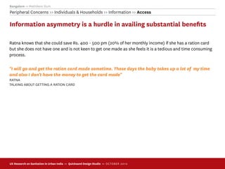 Bangalore >> Mathikere Slum
Peripheral Concerns >> Individuals & Households >> Information >> Access

Information asymmetry is a hurdle in availing substantial beneﬁts

Ratna knows that she could save Rs. 400 - 500 pm (20% of her monthly income) if she has a ration card
but she does not have one and is not keen to get one made as she feels it is a tedious and time consuming
process.

"I will go and get the ration card made sometime. These days the baby takes up a lot of my time
and also I don't have the money to get the card made"
RATNA
TALKING ABOUT GETTING A RATION CARD




UX Research on Sanitation in Urban India >> Quicksand Design Studio >> O C TOBER 201 0
 