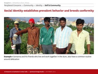 Bangalore >> Ashwathpura Slum, Peenya
Peripheral Concerns >> Community >> Identity >> Self & Community

Social identity establishes prevalent behavior and breeds conformity




Example 1 Somanna and his friends who live and work together in the slum, also have a common routine
around defecation




UX Research on Sanitation in Urban India >> Quicksand Design Studio >> O C TOBER 201 0
 