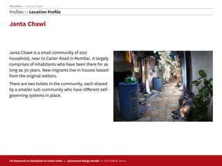 Mumbai >> Janta Chawl
Proﬁles >> Location Proﬁle

Janta Chawl



Janta Chawl is a small community of 200
household, near to Carter Road in Mumbai. It largely
comprises of inhabitants who have been there for as
long as 30 years. New migrants live in houses leased
from the original settlers.
There are two toilets in the community, each shared
by a smaller sub-community who have diﬀerent self-
governing systems in place.




UX Research on Sanitation in Urban India >> Quicksand Design Studio >> O C TOBER 201 0
 