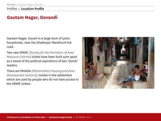 Mumbai >> Gautam Nagar, Govandi
Proﬁles >> Location Proﬁle

Gautam Nagar, Govandi



Gautam Nagar, Govani is a large slum of 5000
households, near the Ghatkopar-Mankhurd link
road.
Two new SPARC (Society for the Promotion of Area
Resource Centres) toilets have been built 50m apart
as a result of the political aspirations of two ‘Samiti’
leaders.
There are MHADA (Maharashtra Housing and Area
Development Authority) toilets in the settlement
which are used by people who do not have access to
the SPARC toilets.




UX Research on Sanitation in Urban India >> Quicksand Design Studio >> O C TOBER 201 0
 