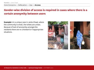 Mumbai >> Janta Chawl
Core Concerns >> Defecation >> Use >> Access

Gender-wise division of access is required in cases where there is a
certain anonymity between users

Example 1 In a unique case in Janta Chawl, where
the community is small, the toilets are unisex.
Because of lack of anonymity amongst the
residents there are no untoward or inappropriate
situations.




UX Research on Sanitation in Urban India >> Quicksand Design Studio >> O C TOBER 201 0
 