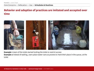 Mumbai >> Janta Chawl
Core Concerns >> Defecation >> Use >> Schedules & Routines

Behavior and adoption of practices are imitated and accepted over
time




Example 1 Users of the toilet started locking the toilet to restrict access
Example 2 Instead of waiting, users place water cans as proxies to mark their place in the queue, at the
toilet




UX Research on Sanitation in Urban India >> Quicksand Design Studio >> O C TOBER 201 0
 