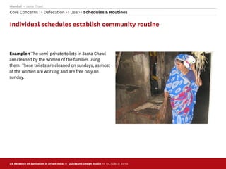 Mumbai >> Janta Chawl
Core Concerns >> Defecation >> Use >> Schedules & Routines

Individual schedules establish community routine



Example 1 The semi-private toilets in Janta Chawl
are cleaned by the women of the families using
them. These toilets are cleaned on sundays, as most
of the women are working and are free only on
sunday.




UX Research on Sanitation in Urban India >> Quicksand Design Studio >> O C TOBER 201 0
 