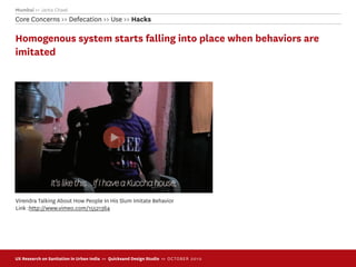Mumbai >> Janta Chawl
Core Concerns >> Defecation >> Use >> Hacks

Homogenous system starts falling into place when behaviors are
imitated




Virendra Talking About How People In His Slum Imitate Behavior
Link :http://www.vimeo.com/15521364




UX Research on Sanitation in Urban India >> Quicksand Design Studio >> O C TOBER 201 0
 