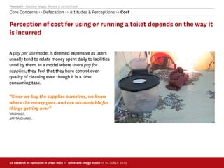 Mumbai >> Gautam Nagar, Govani & Janta Chawl
Core Concerns >> Defecation >> Attitudes & Perceptions >> Cost

Perception of cost for using or running a toilet depends on the way it
is incurred

A pay per use model is deemed expensive as users
usually tend to relate money spent daily to facilities
used by them. In a model where users pay for
supplies, they feel that they have control over
quality of cleaning even though it is a time
consuming task.

“Since we buy the supplies ourselves, we know
where the money goes, and are accountable for
things getting over”
VAISHALI,
JANTA CHAWL




UX Research on Sanitation in Urban India >> Quicksand Design Studio >> O C TOBER 201 0
 