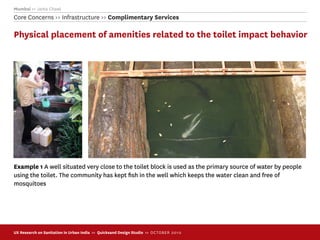 Mumbai >> Janta Chawl
Core Concerns >> Infrastructure >> Complimentary Services

Physical placement of amenities related to the toilet impact behavior




Example 1 A well situated very close to the toilet block is used as the primary source of water by people
using the toilet. The community has kept ﬁsh in the well which keeps the water clean and free of
mosquitoes




UX Research on Sanitation in Urban India >> Quicksand Design Studio >> O C TOBER 201 0
 