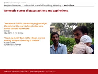 Mumbai >> Gautam Nagar, Govandi
Peripheral Concerns >> Individuals & Households >> Living & Housing >> Aspirations

Domestic status dictates actions and aspirations



“We want to build a community playground for
the kids, but the church doesn’t allow us to
access the land with trucks”
MONISH
YOUNGSTER IN THE CHAWL

“I sent my family back to the village, and am
earning money and sending it to them”
MAHESH GUPTA,
AUTO RICKSHAW DRIVER




UX Research on Sanitation in Urban India >> Quicksand Design Studio >> O C TOBER 201 0
 
