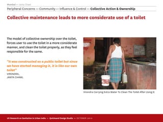 Mumbai >> Janta Chawl
Peripheral Concerns >> Community >> Inﬂuence & Control >> Collective Action & Ownership

Collective maintenance leads to more considerate use of a toilet



The model of collective ownership over the toilet,
forces user to use the toilet in a more considerate
manner, and clean the toilet properly, as they feel
responsible for the same.

“It was constructed as a public toilet but since
we have started managing it, it is like our own
toilet”
VIRENDRA,
JANTA CHAWL




                                                                             Virendra Carrying Extra Water To Clean The Toilet After Using It




UX Research on Sanitation in Urban India >> Quicksand Design Studio >> O C TOBER 201 0
 