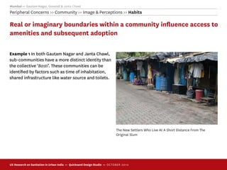 Mumbai >> Gautam Nagar, Govandi & Janta Chawl
Peripheral Concerns >> Community >> Image & Perceptions >> Habits

Real or imaginary boundaries within a community inﬂuence access to
amenities and subsequent adoption

Example 1 In both Gautam Nagar and Janta Chawl,
sub-communities have a more distinct identity than
the collective ‘Basti’. These communities can be
identiﬁed by factors such as time of inhabitation,
shared infrastructure like water source and toilets.




                                                                             The New Settlers Who Live At A Short Distance From The
                                                                             Original Slum




UX Research on Sanitation in Urban India >> Quicksand Design Studio >> O C TOBER 201 0
 