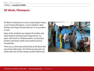 Delhi >> GP Block, Pitampura
Proﬁles >> Location Proﬁle

GP Block, Pitampura



GP Block in Pitampura is a slum comprising of nearly
1,500 houses with approx. 6,000 residents. Most
families are living in houses that are 10-12 sq meters
in area.
Many of the residents are migrants from Bihar and
Uttar Pradesh and have been living here for 20
years. Men work as rickshaw pullers, construction
workers and drivers while many women work as
housemaids.
There are 3 community toilet blocks at GP Block with
around 80 toilet seats. All of these are pay-per-use
toilets with one of them being a mobile toilet block.




UX Research on Sanitation in Urban India >> Quicksand Design Studio >> O C TOBER 201 0
 