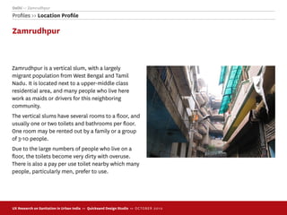Delhi >> Zamrudhpur
Proﬁles >> Location Proﬁle

Zamrudhpur



Zamrudhpur is a vertical slum, with a largely
migrant population from West Bengal and Tamil
Nadu. It is located next to a upper-middle class
residential area, and many people who live here
work as maids or drivers for this neighboring
community.
The vertical slums have several rooms to a ﬂoor, and
usually one or two toilets and bathrooms per ﬂoor.
One room may be rented out by a family or a group
of 3-10 people.
Due to the large numbers of people who live on a
ﬂoor, the toilets become very dirty with overuse.
There is also a pay per use toilet nearby which many
people, particularly men, prefer to use.




UX Research on Sanitation in Urban India >> Quicksand Design Studio >> O C TOBER 201 0
 