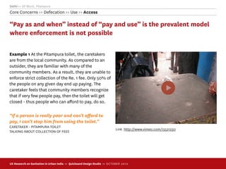 Delhi >> GP Block, Pitampura
Core Concerns >> Defecation >> Use >> Access

“Pay as and when” instead of “pay and use” is the prevalent model
where enforcement is not possible

Example 1 At the Pitampura toilet, the caretakers
are from the local community. As compared to an
outsider, they are familiar with many of the
community members. As a result, they are unable to
enforce strict collection of the Re. 1 fee. Only 50% of
the people on any given day end up paying. The
caretaker feels that community members recognize
that if very few people pay, then the toilet will get
closed - thus people who can aﬀord to pay, do so.

“If a person is really poor and can’t aﬀord to
pay, I can’t stop him from using the toilet.”
CARETAKER - PITAMPURA TOILET
                                                                             Link :http://www.vimeo.com/15521230
TALKING ABOUT COLLECTION OF FEES




UX Research on Sanitation in Urban India >> Quicksand Design Studio >> O C TOBER 201 0
 