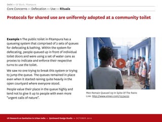 Delhi >> GP Block, Pitampura
Core Concerns >> Defecation >> Use >> Rituals

Protocols for shared use are uniformly adopted at a community toilet



Example 1 The public toilet in Pitampura has a
queueing system that comprised of 2 sets of queues
for defecating & bathing. Within the system for
defecating, people queued up in front of individual
toilet doors and were using a set of water cans as
proxies to indicate and enforce their respective
turns to use the toilet.
We saw no one trying to break this system or trying
to jump the queue. The queues remained in place
even when it started raining quite heavily in the
open courtyard where everyone stood.
People value their place in the queue highly and
tend not to give it up to people with even more                                 Men Remain Queued Up In Spite Of The Rains
                                                                                Link :http://www.vimeo.com/15534232
“urgent calls of nature”.




UX Research on Sanitation in Urban India >> Quicksand Design Studio >> O C TOBER 201 0
 