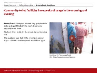 Delhi >> GP Block, Pitampura
Core Concerns >> Defecation >> Use >> Schedules & Routines

Community toilet facilities have peaks of usage in the morning and
evening


Example 1 At Pitampura, we saw long queues at the
toilet at 6:45 AM in both the men’s & women’s
sections of the toilet.
At about 8:30 - 9:00 AM the crowd started thinning
out.
The caretaker said that in the evening at around
6:30 - 7:00 PM, smaller queues would form again.




                                                                            Rush Hour At Pitampura’s Toilet
                                                                            Link :http://www.vimeo.com/15521703




UX Research on Sanitation in Urban India >> Quicksand Design Studio >> O C TOBER 201 0
 