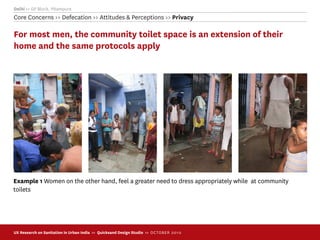 Delhi >> GP Block, Pitampura
Core Concerns >> Defecation >> Attitudes & Perceptions >> Privacy

For most men, the community toilet space is an extension of their
home and the same protocols apply




Example 1 Women on the other hand, feel a greater need to dress appropriately while at community
toilets




UX Research on Sanitation in Urban India >> Quicksand Design Studio >> O C TOBER 201 0
 