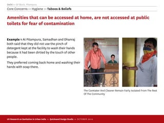 Delhi >> GP Block, Pitampura
Core Concerns >> Hygiene >> Taboos & Beliefs

Amenities that can be accessed at home, are not accessed at public
toilets for fear of contamination


Example 1 At Pitampura, Samadhan and Dhanraj
both said that they did not use the pinch of
detergent kept at the facility to wash their hands
because it had been dirtied by the touch of other
people.
They preferred coming back home and washing their
hands with soap there.




                                                                            The Caretaker And Cleaner Remain Fairly Isolated From The Rest
                                                                            Of The Community




UX Research on Sanitation in Urban India >> Quicksand Design Studio >> O C TOBER 201 0
 