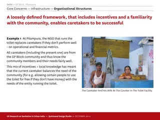 Delhi >> GP Block, Pitampura
Core Concerns >> Infrastructure >> Organizational Structures

A loosely deﬁned framework, that includes incentives and a familiarity
with the community, enables caretakers to be successful


Example 1 At Pitampura, the NGO that runs the
toilet replaces caretakers if they don’t perform well
- on operational and ﬁnancial metrics.
All caretakers (including the present one) are from
the GP Block community and thus know the
community members and their needs fairly well.
This mix of incentives + local knowledge has meant
that the current caretaker balances the need of the
community (for e.g. allowing certain people to use
the toilet for free if they don't have money) with the
needs of the entity running the toilet.

                                                                             The Caretaker And His Wife At The Counter In The Toilet Facility




UX Research on Sanitation in Urban India >> Quicksand Design Studio >> O C TOBER 201 0
 