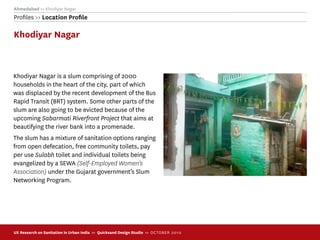 Ahmedabad >> Khodiyar Nagar
Proﬁles >> Location Proﬁle

Khodiyar Nagar



Khodiyar Nagar is a slum comprising of 2000
households in the heart of the city, part of which
was displaced by the recent development of the Bus
Rapid Transit (BRT) system. Some other parts of the
slum are also going to be evicted because of the
upcoming Sabarmati Riverfront Project that aims at
beautifying the river bank into a promenade.
The slum has a mixture of sanitation options ranging
from open defecation, free community toilets, pay
per use Sulabh toilet and individual toilets being
evangelized by a SEWA (Self-Employed Women's
Association) under the Gujarat government’s Slum
Networking Program.




UX Research on Sanitation in Urban India >> Quicksand Design Studio >> O C TOBER 201 0
 
