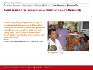 Delhi >> GP Block, Pitampura
Peripheral Concerns >> Community >> Inﬂuence & Control >> Power Structures & Leadership

Social sanction for improper use or behavior is met with hostility



“There is no point putting individual taps in
each toilet stall. Many people will leave them
running which will waste water. And if someone
else tells them to turn oﬀ the taps, they will
simply say – “What does it matter to you ?”.
People become very hostile when someone tells
them something.”
DHANRAJ
TALKING ABOUT IMPROVEMENTS IN THE COMMUNITY TOILET




                                                                             Dhanraj With His Family




UX Research on Sanitation in Urban India >> Quicksand Design Studio >> O C TOBER 201 0
 