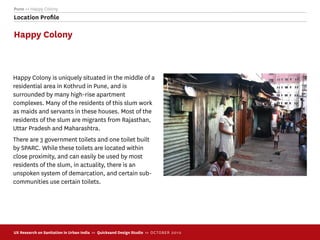 Pune >> Happy Colony
Location Proﬁle

Happy Colony



Happy Colony is uniquely situated in the middle of a
residential area in Kothrud in Pune, and is
surrounded by many high-rise apartment
complexes. Many of the residents of this slum work
as maids and servants in these houses. Most of the
residents of the slum are migrants from Rajasthan,
Uttar Pradesh and Maharashtra.
There are 3 government toilets and one toilet built
by SPARC. While these toilets are located within
close proximity, and can easily be used by most
residents of the slum, in actuality, there is an
unspoken system of demarcation, and certain sub-
communities use certain toilets.




UX Research on Sanitation in Urban India >> Quicksand Design Studio >> O C TOBER 201 0
 