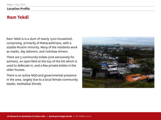 Pune >> Ram Tekdi
Location Proﬁle

Ram Tekdi



Ram Tekdi is is a slum of nearly 1500 household,
comprising primarily of Maharashtrians, with a
sizable Muslim minority. Many of the residents work
as maids, day laborers, and rickshaw drivers.
There are 3 community toilets (one exclusively for
women), an open ﬁeld at the top of the hill which is
used to defecate in, and a few private toilets in the
older houses.
There is an active NGO and governmental presence
in the area, largely due to a local female community
leader, Vaishalitai Shinde.




UX Research on Sanitation in Urban India >> Quicksand Design Studio >> O C TOBER 201 0
 