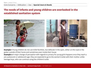 Pune >> Happy Colony
Core Concerns >> Defecation >> Use >> Special Users & Needs

The needs of infants and young children are overlooked in the
established sanitation system




Example 1 Young children do not use toilet facilities, but defecate in the open, either on the road or the
gutter outside of their home and sometimes even inside their house
Example 2 A major change of perception with regards to privacy for young girls happens once they reach a
pre-pubescent or adolescent age; they are expected to go to the women’s toilet with their mother unlike
teenage boys, who can continue using the children’s toilet


UX Research on Sanitation in Urban India >> Quicksand Design Studio >> O C TOBER 201 0
 