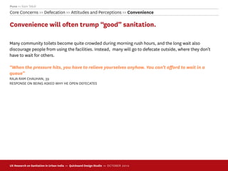 Pune >> Ram Tekdi
Core Concerns >> Defecation >> Attitudes and Perceptions >> Convenience

Convenience will often trump “good” sanitation.

Many community toilets become quite crowded during morning rush hours, and the long wait also
discourage people from using the facilities. Instead, many will go to defecate outside, where they don’t
have to wait for others.

“When the pressure hits, you have to relieve yourselves anyhow. You can’t aﬀord to wait in a
queue”
RAJA RAM CHAUHAN, 39
RESPONSE ON BEING ASKED WHY HE OPEN DEFECATES




UX Research on Sanitation in Urban India >> Quicksand Design Studio >> O C TOBER 201 0
 