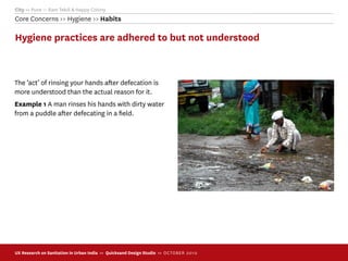 City >> Pune >> Ram Tekdi & Happy Colony
Core Concerns >> Hygiene >> Habits

Hygiene practices are adhered to but not understood



The ‘act’ of rinsing your hands after defecation is
more understood than the actual reason for it.
Example 1 A man rinses his hands with dirty water
from a puddle after defecating in a ﬁeld.




UX Research on Sanitation in Urban India >> Quicksand Design Studio >> O C TOBER 201 0
 
