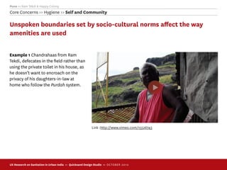 Pune >> Ram Tekdi & Happy Colony
Core Concerns >> Hygiene >> Self and Community

Unspoken boundaries set by socio-cultural norms aﬀect the way
amenities are used

Example 1 Chandrahaas from Ram
Tekdi, defecates in the ﬁeld rather than
using the private toilet in his house, as
he doesn’t want to encroach on the
privacy of his daughters-in-law at
home who follow the Purdah system.




                                                           Link :http://www.vimeo.com/15526743




UX Research on Sanitation in Urban India >> Quicksand Design Studio >> O C TOBER 201 0
 