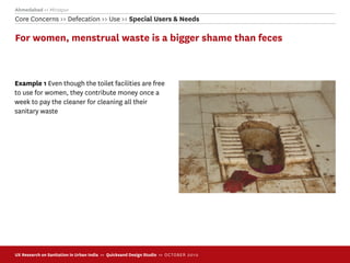 Ahmedabad >> Mirzapur
Core Concerns >> Defecation >> Use >> Special Users & Needs

For women, menstrual waste is a bigger shame than feces



Example 1 Even though the toilet facilities are free
to use for women, they contribute money once a
week to pay the cleaner for cleaning all their
sanitary waste




UX Research on Sanitation in Urban India >> Quicksand Design Studio >> O C TOBER 201 0
 