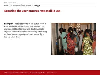 Pune >> Ram Tekdi
Core Concerns >> Infrastructure >> Design

Exposing the user ensures responsible use



Example 1 The toilet booths in the public toilet in
Ram Tekdi do not have doors. This ensures that
users do not take too long and it automatically
imposes certain behaviors like ﬂushing after using
as there is no anonymity and one can see if you
leave a toilet dirty.




UX Research on Sanitation in Urban India >> Quicksand Design Studio >> O C TOBER 201 0
 