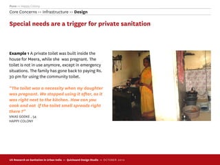 Pune >> Happy Colony
Core Concerns >> Infrastructure >> Design

Special needs are a trigger for private sanitation



Example 1 A private toilet was built inside the
house for Meera, while she was pregnant. The
toilet is not in use anymore, except in emergency
situations. The family has gone back to paying Rs.
30 pm for using the community toilet.

“The toilet was a necessity when my daughter
was pregnant. We stopped using it after, as it
was right next to the kitchen. How can you
cook and eat if the toilet smell spreads right
there ?”
VIKAS GODKE , 54
HAPPY COLONY




UX Research on Sanitation in Urban India >> Quicksand Design Studio >> O C TOBER 201 0
 