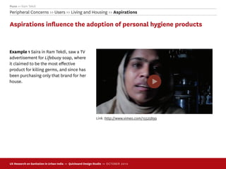 Pune >> Ram Tekdi
Peripheral Concerns >> Users >> Living and Housing >> Aspirations

Aspirations inﬂuence the adoption of personal hygiene products


Example 1 Saira in Ram Tekdi, saw a TV
advertisement for Lifebuoy soap, where
it claimed to be the most eﬀective
product for killing germs, and since has
been purchasing only that brand for her
house.




                                                              Link :http://www.vimeo.com/15525899




UX Research on Sanitation in Urban India >> Quicksand Design Studio >> O C TOBER 201 0
 
