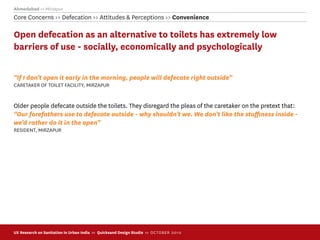 Ahmedabad >> Mirzapur
Core Concerns >> Defecation >> Attitudes & Perceptions >> Convenience

Open defecation as an alternative to toilets has extremely low
barriers of use - socially, economically and psychologically

“If I don’t open it early in the morning, people will defecate right outside”
CARETAKER OF TOILET FACILITY, MIRZAPUR


Older people defecate outside the toilets. They disregard the pleas of the caretaker on the pretext that:
“Our forefathers use to defecate outside - why shouldn’t we. We don’t like the stuﬃness inside -
we’d rather do it in the open”
RESIDENT, MIRZAPUR




UX Research on Sanitation in Urban India >> Quicksand Design Studio >> O C TOBER 201 0
 