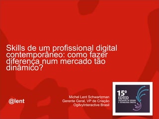 Skills de um profissional digital
contemporâneo: como fazer
diferença num mercado tão
dinâmico?


                   Michel Lent Schwartzman
@lent           Gerente Geral, VP de Criação
                      OgilvyInteractive Brasil
 