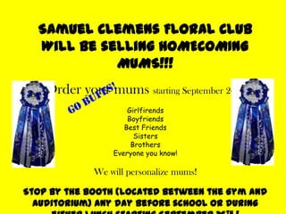 Samuel Clemens Floral ClubWill be selling HOMECOMING MUMS!!! Order your mums starting September 26th ! GirlfirendsBoyfriendsBest FriendsSistersBrothersEveryone you know! We will personalize mums! Stop by the booth (located between the Gym and Auditorium) any day before school or during either lunch starting September 26th ! GO BUFFS! 