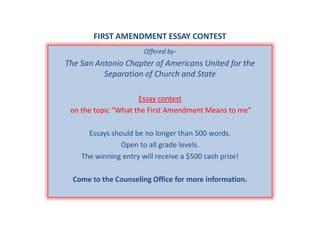 FIRST AMENDMENT ESSAY CONTESTOffered by-The San Antonio Chapter of Americans United for the Separation of Church and State Essay contest on the topic “What the First Amendment Means to me”Essays should be no longer than 500 words.Open to all grade levels.The winning entry will receive a $500 cash prize!Come to the Counseling Office for more information.