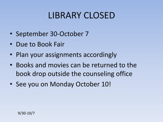 LIBRARY CLOSEDSeptember 30-October 7Due to Book FairPlan your assignments accordinglyBooks and movies can be returned to the book drop outside the counseling officeSee you on Monday October 10!9/30-10/7