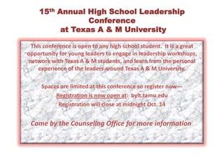 15th Annual High School Leadership Conference at Texas A & M UniversityThis conference is open to any high school student.  It is a great opportunity for young leaders to engage in leadership workshops, network with Texas A & M students, and learn from the personal experience of the leaders around Texas A & M University.Spaces are limited at this conference so register now---Registration is now open at:  bylt.tamu.edu Registration will close at midnight Oct. 14Come by the Counseling Office for more information.