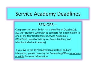 Service Academy DeadlinesSENIORS—Congressman Lamar Smith has a deadline of October 22, 2011 for students who wish to compete for a nomination to one of the four United States Service Academies (WestPoint, Naval Academy, Air Force Academy and Merchant Marine Academy). If you live in the 21st Congressional district  and are interested,  please come by the Counseling Office as soon as possible for more information. 