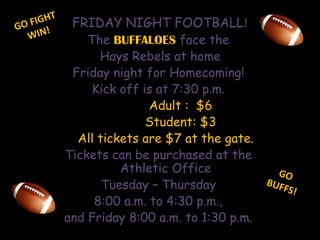 GO FIGHTWIN!FRIDAY NIGHT FOOTBALL!The BUFFALOES face the Hays Rebels at homeFriday night for Homecoming!Kick off is at 7:30 p.m.            Adult :  $6            Student: $3    All tickets are $7 at the gate.Tickets can be purchased at the Athletic Office Tuesday – Thursday 8:00 a.m. to 4:30 p.m., and Friday 8:00 a.m. to 1:30 p.m. GO BUFFS!