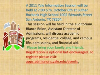 A 2011 Yale Information Session will be held at 7:00 p.m. October 6th at Luther Burbank High School 1002 Edwards Street San Antonio, TX 78204.This session will be held in the auditorium. Bianca Rolon, Assistant Director of Admissions, will discuss academic programs, residential college, and campus life, admissions, and financial aid.Please bring your family and friends. Registration is optional but encouraged. To register please visit: apps.admissions.yale.edu/events. 