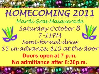 Homecoming 2011Mardi Gras Masquerade Saturday October 87-11PMSemi-formal dress$5 in advance, $10 at the doorDoors open at 7 p.m.No admittance after 8:30p.m.