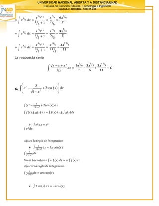 UNIVERSIDAD NACIONAL ABIERTA Y A DISTANCIAUNAD
Escuela de Ciencias Básicas, Tecnología e Ingeniería
CALCULO INTEGRAL 100411-246
= ∫ 𝑥
1
6⁄
𝑑𝑥 =
𝑥
1
6⁄ +1
1
6⁄ + 1
=
𝑥
7
6⁄
7
6⁄
=
𝟔𝒙
𝟕
𝟔⁄
𝟕
= ∫ 𝑥
2
3⁄
𝑑𝑥 =
𝑥
2
3⁄ +1
2
3⁄ + 1
=
𝑥
5
3⁄
5
3⁄
=
𝟑𝒙
𝟓
𝟑⁄
𝟓
= ∫ 𝑥
8
3⁄
𝑑𝑥 =
𝑥
8
3⁄ +1
8
3⁄ + 1
=
𝑥
11
3⁄
11
3⁄
=
𝟑𝒙
𝟏𝟏
𝟑⁄
𝟏𝟏
La respuesta seria
∫
√ 𝑥 − 𝑥 + 𝑥3
√ 𝑥
3
𝑑𝑥 =
𝟔𝒙
𝟕
𝟔⁄
𝟕
−
𝟑𝒙
𝟓
𝟑⁄
𝟓
+
𝟑𝒙
𝟏𝟏
𝟑⁄
𝟏𝟏
+ 𝑪
6. dxxsen
x
ex
 









 )(2
1
5
2
∫(𝑒 𝑥 −
5
√1−𝑥2
+ 2𝑠𝑒𝑛(𝑥))𝑑𝑥
∫ 𝑓(𝑥) ± 𝑔(𝑥) 𝑑𝑥 = ∫ 𝑓( 𝑥) 𝑑𝑥 ± ∫ 𝑔( 𝑥) 𝑑𝑥
 ∫ 𝑒 𝑥 𝑑𝑥 = 𝑒 𝑥
∫ 𝑒 𝑥 𝑑𝑥
𝐴𝑝𝑙𝑖𝑐𝑎 𝑙𝑎 𝑟𝑒𝑔𝑙𝑎 𝑑𝑒 𝐼𝑛𝑡𝑒𝑔𝑟𝑎𝑐𝑖ó𝑛
 ∫
5
√1−𝑥2
𝑑𝑥 = 5arcsin(𝑥)
∫
5
√1−𝑥2
𝑑𝑥
𝑆𝑎𝑐𝑎𝑟 𝑙𝑎 𝑐𝑜𝑛𝑡𝑎𝑛𝑡𝑒 ∫ 𝑎. 𝑓(𝑥) 𝑑𝑥 = 𝑎. ∫ 𝑓( 𝑥) 𝑑𝑥
𝐴𝑝𝑙𝑖𝑐𝑎𝑟 𝑙𝑎 𝑟𝑒𝑔𝑙𝑎 𝑑𝑒 𝑖𝑛𝑡𝑒𝑔𝑟𝑎𝑐𝑖𝑜𝑛
∫
1
√1−𝑥2
𝑑𝑥 = 𝑎𝑟𝑠𝑐𝑠𝑖𝑛(𝑥)
 ∫2 sin( 𝑥) 𝑑𝑥 = −2cos(𝑥)
 