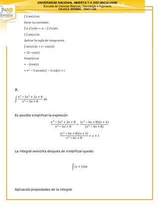 UNIVERSIDAD NACIONAL ABIERTA Y A DISTANCIAUNAD
Escuela de Ciencias Básicas, Tecnología e Ingeniería
CALCULO INTEGRAL 100411-246
∫2 sin( 𝑥) 𝑑𝑥
𝑆𝑎𝑐𝑎𝑟 𝑙𝑎 𝑐𝑜𝑛𝑠𝑡𝑎𝑛𝑡𝑒:
∫ 𝑎. 𝑓( 𝑥) 𝑑𝑥 = 𝑎 − ∫ 𝑓( 𝑥) 𝑑𝑥
2 ∫sin( 𝑥) 𝑑𝑥
𝐴𝑝𝑙𝑖𝑐𝑎𝑟 𝑙𝑎 𝑟𝑒𝑔𝑙𝑎 𝑑𝑒 𝑖𝑛𝑡𝑒𝑔𝑟𝑎𝑐𝑖𝑜𝑛
∫sin( 𝑥) 𝑑𝑥 = (−cos( 𝑥))
= 2(−cos(𝑥)
𝑆𝑖𝑚𝑝𝑙𝑖𝑓𝑖𝑐𝑎𝑟
= −2cos(𝑥)
= 𝑒 𝑥 − 5 arcsin( 𝑥) − 2 cos( 𝑥) + 𝑐
7.
∫
𝑥3
− 5𝑥2
+ 2𝑥 + 8
𝑥2 − 6𝑥 + 8
𝑑𝑥
Es posible simplificar la expresión
𝑥3
− 5𝑥2
+ 2𝑥 + 8
𝑥2 − 6𝑥 + 8
=
(𝑥2
− 6𝑥 + 8)(𝑥 + 1)
(𝑥2 − 6𝑥 + 8)
(𝑥2
− 6𝑥 + 8)(𝑥 + 1)
𝑥2 − 6𝑥 + 8
= 𝑥 + 1
La integral reescrita después de simplificar queda:
∫( 𝑥 + 1) 𝑑𝑥
Aplicando propiedades de la integral
 