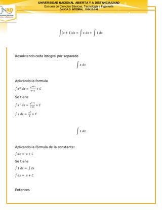 UNIVERSIDAD NACIONAL ABIERTA Y A DISTANCIAUNAD
Escuela de Ciencias Básicas, Tecnología e Ingeniería
CALCULO INTEGRAL 100411-246
∫( 𝑥 + 1) 𝑑𝑥 = ∫ 𝑥 𝑑𝑥 + ∫ 1 𝑑𝑥
Resolviendo cada integral por separado
∫ 𝑥 𝑑𝑥
Aplicando la formula
∫ 𝑥 𝑛
𝑑𝑥 =
𝑥 𝑛+1
𝑛+1
+ 𝐶
Se tiene
∫ 𝑥1
𝑑𝑥 =
𝑥1+1
1+1
+ 𝐶
∫ 𝑥 𝑑𝑥 =
𝑥2
2
+ 𝐶
∫ 1 𝑑𝑥
Aplicando la fórmula de la constante:
∫ 𝑑𝑥 = 𝑥 + 𝐶
Se tiene
∫ 1 𝑑𝑥 = ∫ 𝑑𝑥
∫ 𝑑𝑥 = 𝑥 + 𝐶
Entonces
 