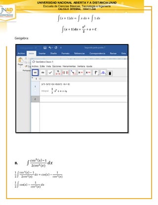 UNIVERSIDAD NACIONAL ABIERTA Y A DISTANCIAUNAD
Escuela de Ciencias Básicas, Tecnología e Ingeniería
CALCULO INTEGRAL 100411-246
∫( 𝑥 + 1) 𝑑𝑥 = ∫ 𝑥 𝑑𝑥 + ∫ 1 𝑑𝑥
∫( 𝒙 + 𝟏) 𝒅𝒙 =
𝒙 𝟐
𝟐
+ 𝒙 + 𝑪
Geogebra:
8. ∫
𝑐𝑜𝑠3( 𝑥)−1
2𝑐𝑜𝑠2(𝑥)
𝑑𝑥
1
2
∫
𝑐𝑜𝑠3( 𝑥)− 1
2𝑐𝑜𝑠2(𝑥)
𝑑𝑥 = cos( 𝑥) −
1
𝑐𝑜𝑠2(𝑥)
1
2
∫cos( 𝑥) −
1
𝑐𝑜𝑠2(𝑥)
𝑑𝑥
 