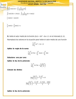 UNIVERSIDAD NACIONAL ABIERTA Y A DISTANCIAUNAD
Escuela de Ciencias Básicas, Tecnología e Ingeniería
CALCULO INTEGRAL 100411-246
1
2
(∫cos( 𝑥) 𝑑𝑥 − ∫
1
𝑐𝑜𝑠2(𝑥)
𝑑𝑥)
∫cos( 𝑥) 𝑑𝑥 = 𝑆𝑖𝑛(𝑥) ∫
1
𝑐𝑜𝑠2(𝑥)
𝑑𝑥 = tan(𝑥)
1
2
(sin( 𝑥) − tan( 𝑥))
1
2
sen(x) −
1
2
tan( 𝑥) + 𝑐
9. Halle el valor medio de la función 𝒇( 𝒙) = 𝟐𝒙 𝟐
− 𝟐𝒙 + 𝟐 en el intervalo [0, 8].
Reemplazo los valores en la ecuación para hallar el valor medio de una función
1
8
∫ 2𝑥2
− 2𝑥 + 2
8
0
Aplico la regla de la suma
1
8
∫ 2𝑥2
𝑑𝑥 −
8
0
∫ 2𝑥𝑑𝑥 + ∫ 2𝑑𝑥
8
0
8
0
Soluciono uno por uno:
Aplico la ley de la potencia:
1
8
∫ 2𝑥2
𝑑𝑥 =
1
8
(
2𝑥3
3
)
8
0
Calculo los límites
lim
𝑥→0
(
2𝑥3
3
) =
2 ∗ 03
3
= 0
lim
𝑥→8
(
2𝑥3
3
) =
2 ∗ 83
3
=
2 ∗ 512
3
=
1024
3
Aplico la ley de la potencia:
 